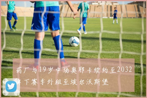 药厂与19岁中场奥耶卡续约至2032年下赛季外租至埃尔沃斯堡