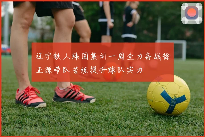 辽宁铁人韩国集训一周全力备战徐正源带队苦练提升球队实力