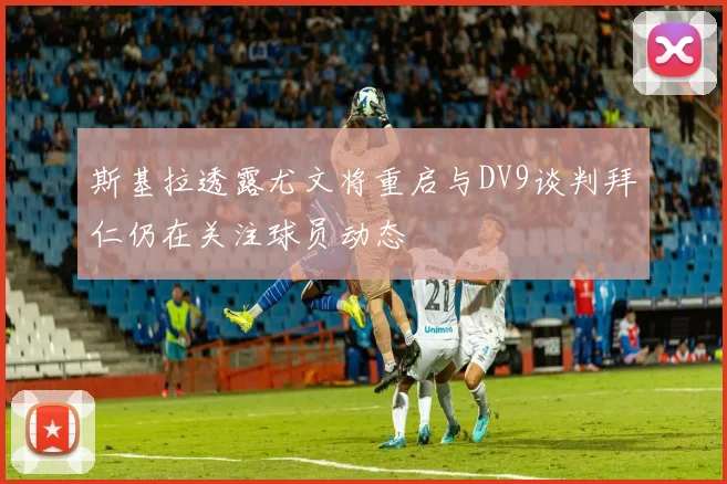 斯基拉透露尤文将重启与DV9谈判拜仁仍在关注球员动态