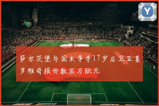 萨尔茨堡与国米争夺17岁后卫亚基罗维奇报价数百万欧元
