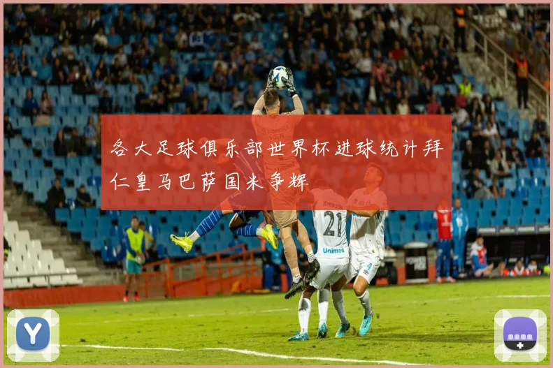 各大足球俱乐部世界杯进球统计拜仁皇马巴萨国米争辉