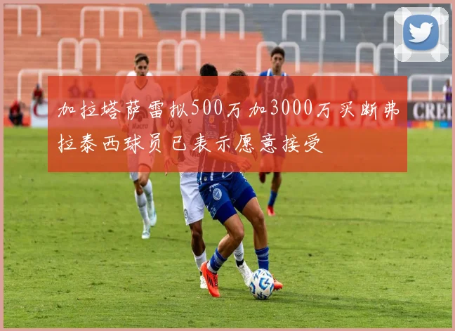 加拉塔萨雷拟500万加3000万买断弗拉泰西球员已表示愿意接受