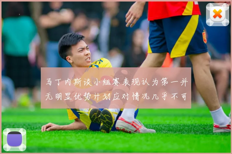 马丁内斯谈小组赛表现认为第一并无明显优势计划应对情况几乎不可能