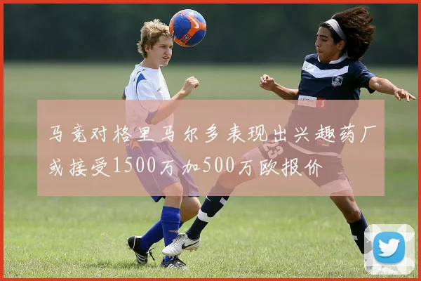 马竞对格里马尔多表现出兴趣药厂或接受1500万加500万欧报价