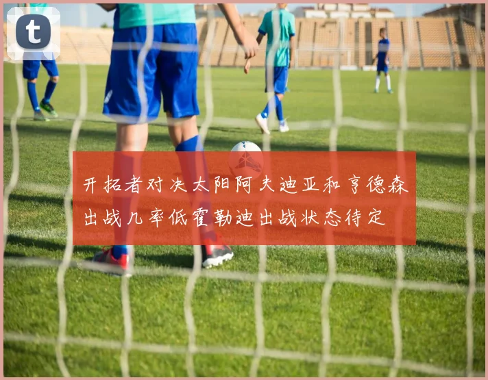 开拓者对决太阳阿夫迪亚和亨德森出战几率低霍勒迪出战状态待定