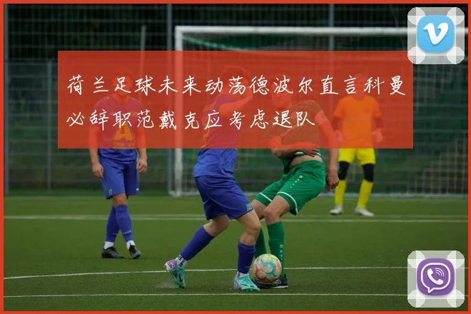 荷兰足球未来动荡德波尔直言科曼必辞职范戴克应考虑退队