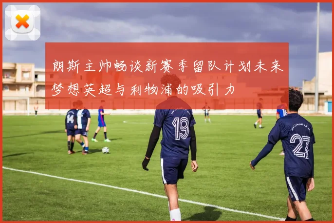 朗斯主帅畅谈新赛季留队计划未来梦想英超与利物浦的吸引力