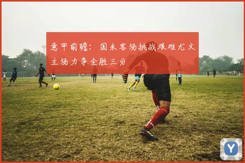 意甲前瞻：国米客场挑战艰难尤文主场力争全胜三分
