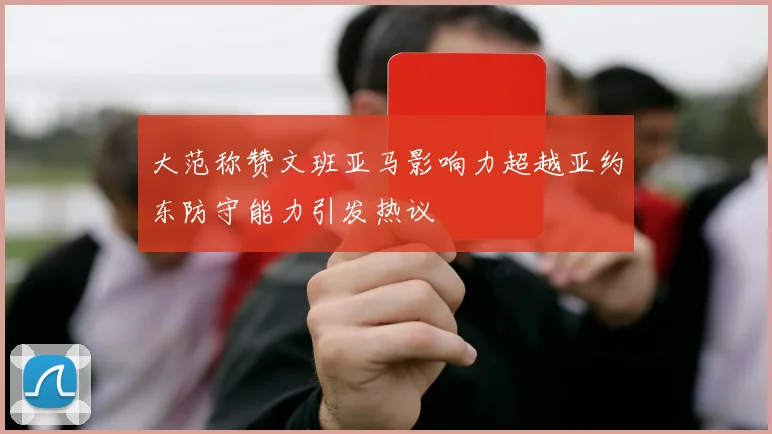 大范称赞文班亚马影响力超越亚约东防守能力引发热议