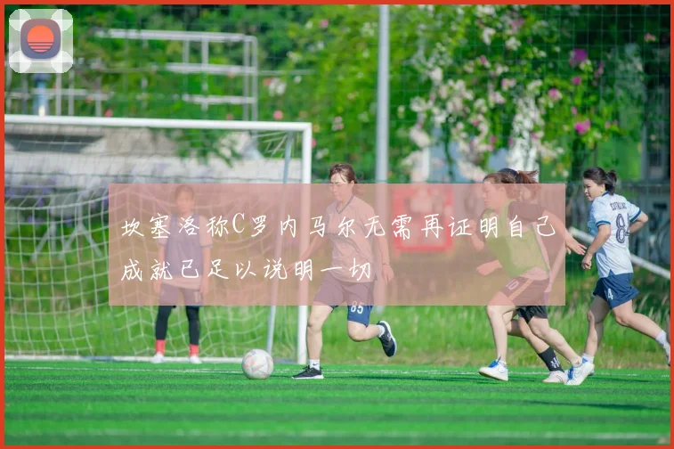 坎塞洛称C罗内马尔无需再证明自己成就已足以说明一切