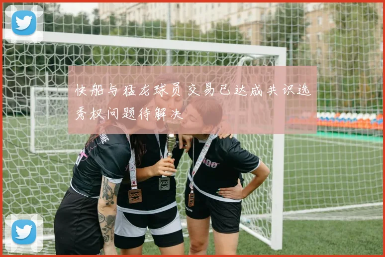 快船与猛龙球员交易已达成共识选秀权问题待解决