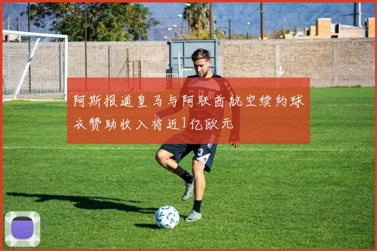 阿斯报道皇马与阿联酋航空续约球衣赞助收入将近1亿欧元