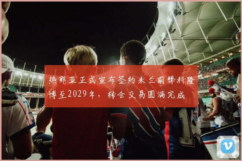 热那亚正式宣布签约米兰前锋科隆博至2029年，转会交易圆满完成