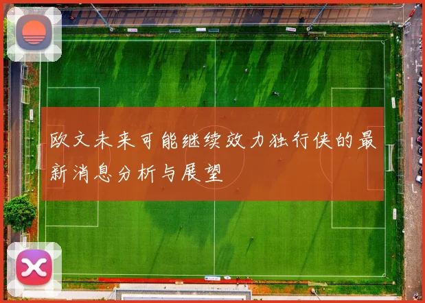 欧文未来可能继续效力独行侠的最新消息分析与展望