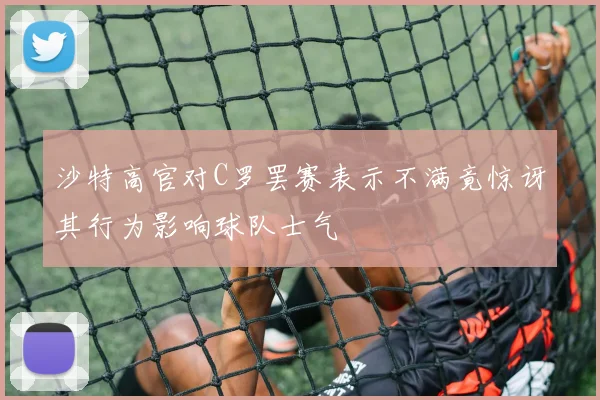 沙特高官对C罗罢赛表示不满竟惊讶其行为影响球队士气