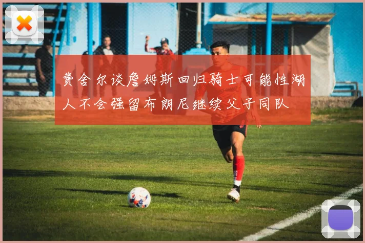 费舍尔谈詹姆斯回归骑士可能性湖人不会强留布朗尼继续父子同队
