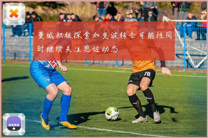 曼城积极探索加克波转会可能性同时继续关注恩佐动态