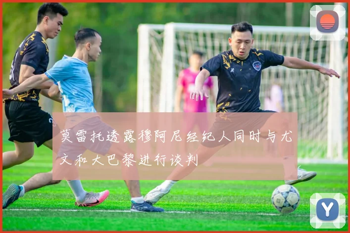 莫雷托透露穆阿尼经纪人同时与尤文和大巴黎进行谈判