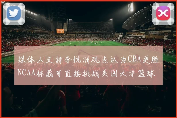 媒体人支持李悦洲观点认为CBA更胜NCAA林葳可直接挑战美国大学篮球