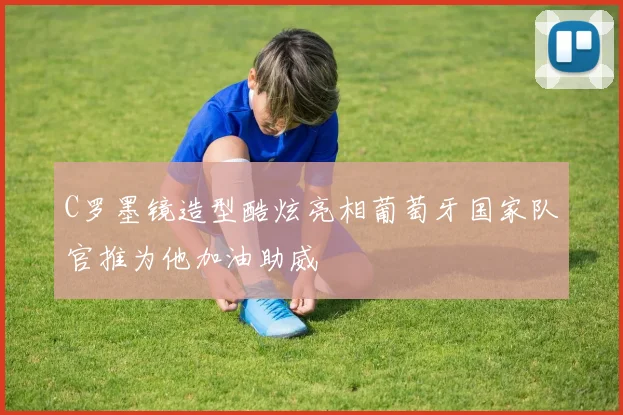 C罗墨镜造型酷炫亮相葡萄牙国家队官推为他加油助威