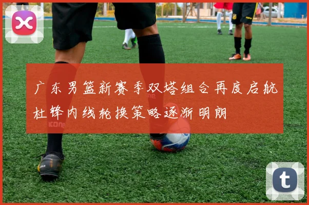 广东男篮新赛季双塔组合再度启航杜锋内线轮换策略逐渐明朗