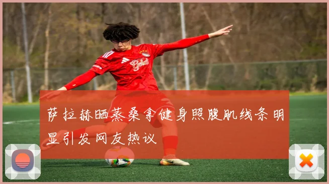 萨拉赫晒蒸桑拿健身照腹肌线条明显引发网友热议
