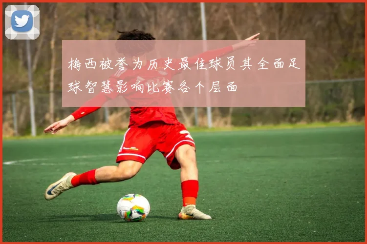 梅西被誉为历史最佳球员其全面足球智慧影响比赛各个层面