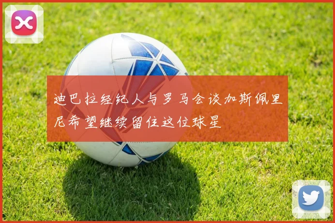 迪巴拉经纪人与罗马会谈加斯佩里尼希望继续留住这位球星